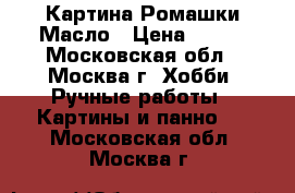 Картина Ромашки Масло › Цена ­ 500 - Московская обл., Москва г. Хобби. Ручные работы » Картины и панно   . Московская обл.,Москва г.
